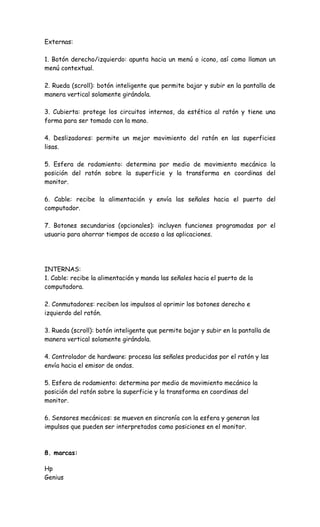 Externas:
1. Botón derecho/izquierdo: apunta hacia un menú o icono, así como llaman un
menú contextual.
2. Rueda (scroll): botón inteligente que permite bajar y subir en la pantalla de
manera vertical solamente girándola.
3. Cubierta: protege los circuitos internos, da estética al ratón y tiene una
forma para ser tomado con la mano.
4. Deslizadores: permite un mejor movimiento del ratón en las superficies
lisas.
5. Esfera de rodamiento: determina por medio de movimiento mecánico la
posición del ratón sobre la superficie y la transforma en coordinas del
monitor.
6. Cable: recibe la alimentación y envía las señales hacia el puerto del
computador.
7. Botones secundarios (opcionales): incluyen funciones programadas por el
usuario para ahorrar tiempos de acceso a las aplicaciones.
INTERNAS:
1. Cable: recibe la alimentación y manda las señales hacia el puerto de la
computadora.
2. Conmutadores: reciben los impulsos al oprimir los botones derecho e
izquierdo del ratón.
3. Rueda (scroll): botón inteligente que permite bajar y subir en la pantalla de
manera vertical solamente girándola.
4. Controlador de hardware: procesa las señales producidas por el ratón y las
envía hacia el emisor de ondas.
5. Esfera de rodamiento: determina por medio de movimiento mecánico la
posición del ratón sobre la superficie y la transforma en coordinas del
monitor.
6. Sensores mecánicos: se mueven en sincronía con la esfera y generan los
impulsos que pueden ser interpretados como posiciones en el monitor.
8. marcas:
Hp
Genius
 