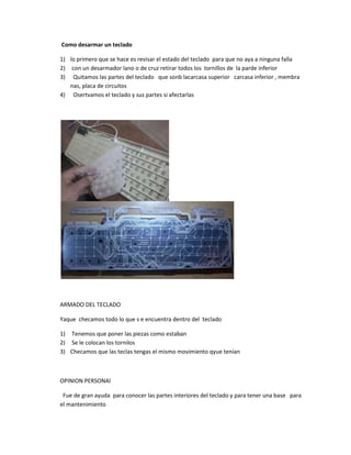Como desarmar un teclado
1) lo primero que se hace es revisar el estado del teclado para que no aya a ninguna falla
2) con un desarmador lano o de cruz retirar todos los tornillos de la parde inferior
3) Quitamos las partes del teclado que sonb lacarcasa superior carcasa inferior , membra
nas, placa de circuitos
4) Osertvamos el teclado y sus partes si afectarlas
ARMADO DEL TECLADO
Yaque checamos todo lo que s e encuentra dentro del teclado
1) Tenemos que poner las piezas como estaban
2) Se le colocan los tornilos
3) Checamos que las teclas tengas el mismo movimiento qyue tenían
OPINION PERSONAl
Fue de gran ayuda para conocer las partes interiores del teclado y para tener una base para
el mantenimiento
 
