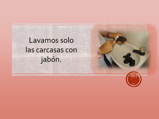Lavamos solo 
las carcasas con 
jabón. 
 