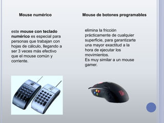 Mouse numérico Mouse de botones programables
este mouse con teclado
numérico es especial para
personas que trabajan con
hojas de cálculo, llegando a
ser 3 veces más efectivo
que el mouse común y
corriente.
elimina la fricción
prácticamente de cualquier
superficie, para garantizarte
una mayor exactitud a la
hora de ejecutar los
movimientos.
Es muy similar a un mouse
gamer.
 