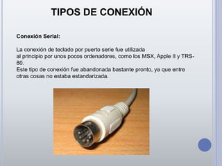 TIPOS DE CONEXIÓN
Conexión Serial:
La conexión de teclado por puerto serie fue utilizada
al principio por unos pocos ordenadores, como los MSX, Apple II y TRS-
80.
Este tipo de conexión fue abandonada bastante pronto, ya que entre
otras cosas no estaba estandarizada.
 