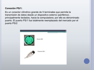 Conexión PS/1:
Es un conector cilíndrico grande de 5 terminales que permite la
transmisión de datos desde un dispositivo externo (periférico) ,
principalmente teclados, hacia la computadora; por ello es denominado
puerto. El puerto PS/1 fue totalmente reemplazado del mercado por el
puerto PS/2
 