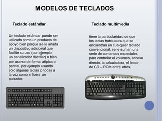 MODELOS DE TECLADOS
Teclado estándar Teclado multimedia
Un teclado estándar puede ser
utilizado como un producto de
apoyo bien porque se le añada
un dispositivo adicional que
facilite su uso (por ejemplo
un canalizador dactilar) o bien
por usarse de forma atípica o
parcial, por ejemplo usando
sólo algunas teclas o todas a
la vez como si fuera un
pulsador.
tiene la particularidad de que
las teclas habituales que se
encuentran en cualquier teclado
convencional, se le suman una
serie de comandos especiales
para controlar el volumen, acceso
directo, la calculadora, el lector
de CD – ROM entre otros.
 