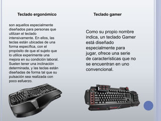 Teclado ergonómico Teclado gamer
son aquellos especialmente
diseñados para personas que
utilizan el teclado
intensivamente. En ellos, las
teclas están ubicadas de una
forma específica, con el
propósito de que el sujeto que
lo utilice experimente una
mejora en su condición laboral.
Suelen tener una inclinación
determinada, y las teclas están
diseñadas de forma tal que su
pulsación sea realizada con
poco esfuerzo.
Como su propio nombre
indica, un teclado Gamer
está diseñado
especialmente para
jugar, ofrece una serie
de características que no
se encuentran en uno
convencional.
 