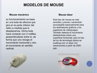 MODELOS DE MOUSE
Mouse mecánico Mouse láser
su funcionamiento se basa
en una bola de silicona que
gira en la parte inferior del
ratón a medida que lo
desplazamos. Dicha bola
hace contacto con 2 rodillos
perpendiculares entre si, de
forma que uno recoge el
movimiento horizontal y otro
el movimiento en sentido
vertical.
Este tipo de mouse es más
sensible y preciso, haciéndolo
aconsejable especialmente para
los diseñadores gráficos y los
jugadores de videojuegos.
También detecta el movimiento
deslizándose sobre una
superficie horizontal, pero el haz
de luz de tecnología óptica se
sustituye por un láser con
resoluciones a partir de 2000
ppp.
 