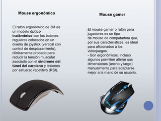 Mouse ergonómico Mouse gamer
El ratón ergonómico de 3M es
un modelo óptico
inalámbrico con los botones
regulares colocados en un
diseño de joystick (vertical con
control de desplazamiento),
clínicamente probado para
reducir la tensión muscular
asociada con el síndrome del
túnel del carpiano y lesiones
por esfuerzo repetitivo (RSI).
El mouse gamer o ratón para
jugadores es un tipo
de mouse de computadora que,
por sus características, es ideal
para aficionados a los
videojuegos.
- Son ergonómicos, incluso
algunos permiten alterar sus
dimensiones (ancho y largo)
manualmente para adaptarse
mejor a la mano de su usuario.
 
