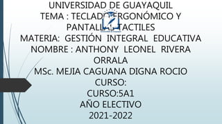 UNIVERSIDAD DE GUAYAQUIL
TEMA : TECLADO ERGONÓMICO Y
PANTALLAS TACTILES
MATERIA: GESTIÓN INTEGRAL EDUCATIVA
NOMBRE : ANTHONY LEONEL RIVERA
ORRALA
MSc. MEJIA CAGUANA DIGNA ROCIO
CURSO:
CURSO:5A1
AÑO ELECTIVO
2021-2022
 