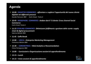 Agenda
 10.00 - SMARTER COMMERCE - affrontare e cogliere l’opportunità del nuovo cliente
 digitale nei differenti processi
 Davide Pannuto IBM - Carlo Visani Tecla.it

 10.45 - WEBSPHERE COMMERCE- Andare dov’e’ il cliente: Cross channel Social
 Commerce
 Carlo Visani Tecla.it

 11.15 STERLING COMMERCE- Ottimizzare fullfilment e gestione delle scorte: supply
 chain & digital procurement
 Sabrina Bellodi IBM

 11.45 Coffe Break
 12.00 - UNICA – Enterprise Marketing Management
 Francesco Meloni IBM

 12.30 - COREMETRICS – Web Analytics e Reccomandation
 Felice Petrignano IBM

 13.00 - Conclusioni e Organizzazione sessioni di approfondimento
 13.15 – Lunch
 14.15 – Inizio sessioni di approfondimento
 