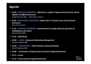 Agenda
 10.00 - SMARTER COMMERCE - affrontare e cogliere l’opportunità del nuovo cliente
 digitale nei differenti processi
 Davide Pannuto IBM - Carlo Visani Tecla.it

 10.45 - WEBSPHERE COMMERCE- Andare dov’e’ il cliente: Cross channel Social
 Commerce
 Carlo Visani Tecla.it

 11.15 - STERLING COMMERCE- Automatizzare la supply chain per garantire la
 soddisfazione del cliente
 Sabrina Bellodi IBM

 11.45 Coffe Break
 12.00 - UNICA – Enterprise Marketing Management
 Francesco Meloni IBM

 12.30 - COREMETRICS – Web Analytics e Reccomandation
 Felice Petrignano IBM

 13.00 - Conclusioni e Organizzazione sessioni di approfondimento
 13.15 – Lunch
 14.15 – Inizio sessioni di approfondimento
 