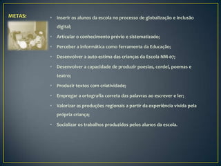 METAS:   •   Inserir os alunos da escola no processo de globalização e inclusão
             digital;

         •   Articular o conhecimento prévio e sistematizado;

         •   Perceber a informática como ferramenta da Educação;

         •   Desenvolver a auto-estima das crianças da Escola NM-07;

         •   Desenvolver a capacidade de produzir poesias, cordel, poemas e
             teatro;

         •   Produzir textos com criatividade;

         •   Empregar a ortografia correta das palavras ao escrever e ler;

         •   Valorizar as produções regionais a partir da experiência vivida pela
             própria criança;

         •   Socializar os trabalhos produzidos pelos alunos da escola.
 