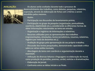 AVALIAÇÃO:       Os alunos serão avaliados durante todo o processo de
             desenvolvimento dos trabalhos, como debates, pesquisas, relatórios,
             exposição, através da elaboração de fichas com critérios a serem
             atendidos pelos mesmos.
                 Assim:
               • Participação nas discussões do levantamento prévio;
               • Participação no grupo de pesquisa (organização, pontualidade,
               coerência, objetividade etc.), considerando as diferentes formas de
               obter informações relacionadas ao tema em estudo;
               • Organização e registros de informações e relatórios;
               • Recursos utilizados para as apresentações dos trabalhos
               (representações, simulações, textos jornalísticos, resumos, relatórios,
               registro por meio de desenhos etc.);
               • Avaliação do grupo pela apresentação do seu próprio trabalho;
               • Discussão dos textos pesquisados, demonstrando capacidade crítica
               sobre os vários estilos textuais;
               • Abordagem do tema com coerência e argumentação durante a
               exposição.
               • Utilização de diversas leituras e linguagens na elaboração do mural,
               como produção de paródias, poemas, cordel, notícias e dramatizações.
               • Elaboração de jornal;
               • Confronto entre as idéias iniciais e as finais.
 