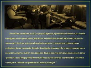 Com ênfase na leitura e escrita, o projeto Digitando, Aprendendo e Criando se faz escritor,

conseguimos com que os alunos aplicassem o conhecimento adquirido em sala de aula de

forma mais criteriosa, visto que eles próprios seriam os construtores, reformadores e

avaliadores da sua construção literária. Ressaltando ainda, que não se escreve apenas para o

professor corrigir ou avaliar, mas, pode-se e deve-se escrever para seu prazer pessoal, como

quando se vê seu artigo publicado traduzindo seus pensamentos e sentimentos, suas idéias

e emoções e sentirem-se aprendizes da própria produção.
 