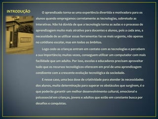 INTRODUÇÃO       O aprendizado torna-se uma experiência divertida e motivadora para os
             alunos quando empregamos corretamente as tecnologias, sobretudo as
             interativas. Não há dúvida de que a tecnologia torna as aulas e o processo de
             aprendizagem muito mais atrativo para docentes e alunos, pois a cada ano, a
             necessidade de se utilizar essas ferramentas faz-se mais urgente, não apenas
             no cotidiano escolar, mas em todos os âmbitos.

                 Logo cedo as crianças entram em contato com as tecnologias e percebem
             a sua importância; muitas vezes, conseguem utilizar um computador com mais
             facilidade que um adulto. Por isso, escolas e educadores precisam aproveitar
             tudo que os recursos tecnológicos oferecem em prol de uma aprendizagem
             condizente com a crescente evolução tecnológica da sociedade.

                 E nesse caso, uma boa dose de criatividade para atender às necessidades
             dos alunos, muita determinação para superar os obstáculos que surgirem, é o
             que poderão garantir um melhor desenvolvimento cultural, emocional e
             psicossocial em crianças, jovens e adultos que estão em constante busca por
             desafios e conquistas.
 