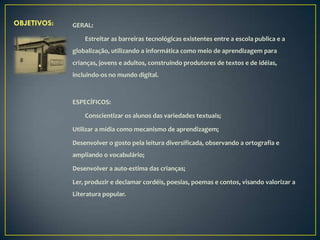 OBJETIVOS:   GERAL:

                 Estreitar as barreiras tecnológicas existentes entre a escola publica e a
             globalização, utilizando a informática como meio de aprendizagem para
             crianças, jovens e adultos, construindo produtores de textos e de idéias,
             incluindo-os no mundo digital.



             ESPECÍFICOS:

                 Conscientizar os alunos das variedades textuais;

             Utilizar a mídia como mecanismo de aprendizagem;

             Desenvolver o gosto pela leitura diversificada, observando a ortografia e
             ampliando o vocabulário;

             Desenvolver a auto-estima das crianças;

             Ler, produzir e declamar cordéis, poesias, poemas e contos, visando valorizar a
             Literatura popular.
 
