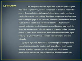 JUSTIFICATIVA:               Com o objetivo de tornar o processo de ensino-aprendizagem
                 mais eficaz e significativo, visando romper com as muralhas construídas
                 através da exclusão tecnológica, principalmente nas escolas públicas, a
                 Escola NM-07 sentiu a necessidade de elaborar projetos de acordo com as
                 dificuldades pedagógicas das crianças e do docente, uma vez que tem por
                 objetivo maior, trabalhar as deficiências dos alunos de 4ª série em
                 produzir textos com coerência, coesão e concisão, como algo possível e
                 prazeroso, uma vez que a informática que ás vezes não está no contexto
                 escolar, já está a muito no cotidiano da sociedade como forma de jogos,
                 bate-papo etc, mostrando que é também uma ferramenta a mais na
                 educação.

                     O projeto Digitando, Aprendendo e Criando se faz Escritor possibilita
                 produzir, pesquisar, avaliar e autocorrigir as produções construídas a
                 partir de pesquisas e estudos em sala de aula interagindo com a
                 professora de informática, com internenautas e comunidade escolar.
 
