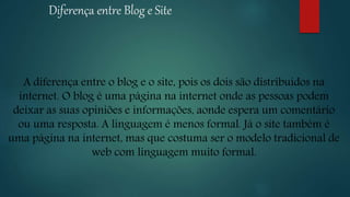 Diferença entre Blog e Site
A diferença entre o blog e o site, pois os dois são distribuídos na
internet. O blog é uma página na internet onde as pessoas podem
deixar as suas opiniões e informações, aonde espera um comentário
ou uma resposta. A linguagem é menos formal. Já o site também é
uma página na internet, mas que costuma ser o modelo tradicional de
web com linguagem muito formal.
 