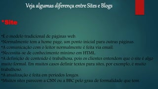Veja algumas diferença entre Sites e Blogs
*Site
*É o modelo tradicional de páginas web.
*Normalmente tem a home page, um ponto inicial para outras páginas.
*A comunicação com o leitor normalmente é feita via email.
*Necessita-se de conhecimento mínimo em HTML.
*A definição de conteúdo é trabalhosa, pois os clientes entendem que o site é algo
muito formal. Em muitos casos definir textos para sites, por exemplo, é muito
trabalhoso.
*A atualização é feita em períodos longos.
*Muitos sites parecem a CNN ou a BBC pelo grau de formalidade que tem.
 