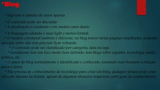 *Blog
* Expressa a opinião do autor apenas
* O conteúdo pode ser discutido
* A atualização é constante e em muitos casos diário
* A linguagem adotada é mais light e menos formal.
* O modelo estrutural também é diferente, no blog temos várias páginas empilhadas, podendo
navegar entre elas sem precisar ficar voltando.
* O conteúdo pode ser classificado por categoria, data ou tags.
* Geralmente tem um foco muito bem definido, tem blogs sobre esportes, tecnologia, saúde,
política, etc.
* O autor do blog normalmente é identificado e conhecido, tornando mais humano a relação
autor e leitor.
* Não precisa de conhecimento de tecnologia para criar um blog, qualquer pessoa pode criar
um com alguma facilidade, apesar de algumas situações requerem certo grau de conhecimento.
 