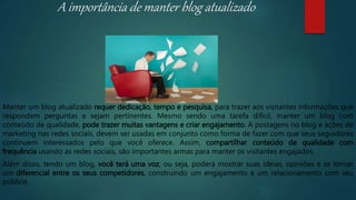 A importância de manter blog atualizado
Manter um blog atualizado requer dedicação, tempo e pesquisa, para trazer aos visitantes informações que
respondem perguntas e sejam pertinentes. Mesmo sendo uma tarefa difícil, manter um blog com
conteúdo de qualidade, pode trazer muitas vantagens e criar engajamento. A postagens no blog e ações de
marketing nas redes sociais, devem ser usadas em conjunto como forma de fazer com que seus seguidores
continuem interessados pelo que você oferece. Assim, compartilhar conteúdo de qualidade com
frequência usando as redes sociais, são importantes armas para manter os visitantes engajados.
Além disso, tendo um blog, você terá uma voz, ou seja, poderá mostrar suas ideias, opiniões e se tornar
um diferencial entre os seus competidores, construindo um engajamento e um relacionamento com seu
público.
 