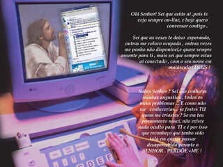 Olá Senhor! Sei que estás aí ,pois te vejo sempre on-line, e hoje quero conversar contigo . Sei que as vezes te deixo  esperando,  outras me coloco ocupada , outras vezes me ponho não disponível,e quase sempre ausente para ti , mais sei que sempre estas  aí conectado , com o seu nome em maiúsculo : DEUS !  Sabes Senhor ? Sei que conheces minhas angustias , todos os meus problemas ... E como não me  conhecerias ,  se fostes TU quem me criastes ? Se em teu pensamento nascí, não existe nada oculto para  TI e é por isso que reconheço que tenho sido tola em querer passar desapercebida perante o SENHOR . PERDÕE –ME !  