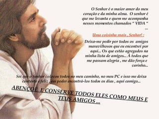 O Senhor é o maior amor do meu coração e da minha alma.  O senhor é que me levanta e quem me acompanha nesses momentos chamados “ VIDA “ ... Uma coisinha mais , Senhor! : Deixa-me pedir por todos os  amigos maravilhosos que eu encontrei por aqui... Os que estão agregados na minha lista de amigos... À todos que me passam alegria , me dão força e  carinho... Sei que o Senhor colocou todos no meu caminho, no meu PC e isso me deixa contente e feliz , em poder encontrá-los todos os dias , aquí comigo... ABENÇOE  E CONSERVE TODOS ELES COMO MEUS E TEUS AMIGOS ... 
