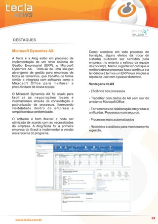 Empresa do Grupo




DESTAQUES

Microsoft Dynamics AX                                    Como acontece em todo processo de
                                                         transição, alguns efeitos da troca de
A Tecla e a Alog estão em processo de                    sistema puderam ser sentidos pela
implementação de um novo sistema de                      empresa, no entanto o esforço da equipe
Gestão Empresarial (ERP), o Microsoft                    de cobrança, Marli e Gigante fez com que a
Dynamics AX. Trata-se de uma solução                     melhora desse processo fosse contínua e a
abrangente de gestão para empresas de                    tendência é termos um ERP mais simples e
todos os tamanhos, que trabalha de forma                 rápido de usar com o passar do tempo.
similar e integrada com softwares como o
M i c r o s o f t O ff i c e p a r a m e l h o r a r a   Vantagens do AX
produtividade da nossa equipe.
                                                         - Eficiência nos processos
O Microsoft Dynamics AX foi criado para
facilitar as negociações locais e                        - Trabalhar com dados do AX sem sair do
internacionais através da consolidação e                 ambiente Microsoft Office
padronização de processos, fornecendo
visibilidade dentro da empresa e                         - Ferramentas de colaboração integradas e
simplificando a conformidade.                            unificadas. Processos mais seguros.

O software é bem flexível e pode ser                     - Processos mais automatizados
otimizado de acordo com as necessidades
da empresa. A Alog/Tecla foi a primeira                  - Relatórios e análises para monitoramento
empresa do Brasil a implementar a versão                 e gestão.
mais recente do programa.




                                                                                                          02
  www.tecla.com.br
 