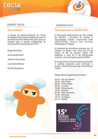 EQUIPE TECLA                                      EVENTOS 2010

Cloud Ninjas!                                    Tecla patrocina o EDTED 2010

A equipe de desenvolvedores da nossa             A Tecla será patrocinadora da 15a. edição
tecnologia Cloud estão trabalhando aqui no       do EDTED - Encontro de Design e
escritório da Tecla! Nada mais justo, já que a   Teccnologia Digital, organizado pela
solução será a grande protagonista do            A RT E C C O M , e d i t o r a d a s r e v i s t a s
nosso portfólio de produtos em 2010.             Webdesign e TI Digital.

                                                 A maratona de encontros acontece em 10
Diego Silva Dias                                 cidades do Brasil, com ínicio dia 20 de
                                                 março no Rio de Janeiro. Serão 220
Gerd Jakobovitsch                                palestras e mais de 5 mil profissionais
                                                 reúnidos, com inscrições a partir de R$24.
Jeferson Fernandes
                                                 Ao longo do ano vamos preparar promoções
Luis Carlos Moreira                              e sorteios especiais para promover o
                                                 evento, utilizaremos para isso nosso Blog e
Ricardo Sugawara                                 Twitter.


                                                 Segue abaixo a agenda dos eventos:

                                                 20.03 - Rio de Janeiro
                                                 10.04 - São Paulo
                                                 08.05 - Porto Alegre
                                                 22.05 - Curitiba
                                                 19.06 - Florianópolis
                                                 10.07 - Brasília
                                                 07.08 - Belo Horizonte
                                                 18.09 - Salvador
                                                 16.10 - Fortaleza
                                                 04.12 - Recife




                                                                                                        03
  www.tecla.com.br
 