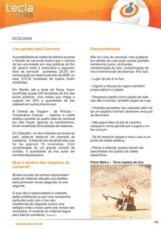 ECOLOGIA

Lixo gerado pelo Carnaval                       Conscientização

A contabilidade de coleta de detritos durante   Não só o lixo do carnaval, mas qualquer
o feriado de carnaval mostra que o volume       lixo atirado às ruas pode causar grandes
de lixo acumulado em vias públicas do Rio       transtornos como: enchentes,
de Janeiro entre a sexta-feira e segunda-       contaminação do solo, contaminação de
feira de carnaval aumentou 25,5% em             rios e transmissão de doenças. Por isso:
comparação ao mesmo período de 2009, ou
seja, 515,55 toneladas de sujeira foram         - Lugar de lixo é no lixo.
recolhidas.
                                                - Cigarro e bitucas de cigarro também
Em Recife, até a tarde de Terça, foram          emporcalham a cidade.
recolhidas quase 243 toneladas de lixo dos
locais públicos, uma média que chega a          - Pequenos papéis como papéis de bala
superar em 50% a quantidade de lixo             não são invisíveis, também sujam as ruas.
coletado em outros dias do ano.
                                                - Chicletes grudados nas calçadas além de
A Central de Triagem         de Pirituba -      ter um aspecto horrível, demoram anos pra
Cooperativa Crescer - realizou a coleta         se decompor.
seletiva durante os quatro dias de carnaval
em São Paulo. Apenas no sambodrómo,             - Não jogue óleo na pia da cozinha,
foram recolhidas 20 toneladas de materiais.     coloque-o numa garrafa pet e jogue-o no
                                                lixo comum.
Em Salvador, um dos maiores carnavais do
país, pôde-se observar um exemplo de            - Se for possível separe e leve o lixo a um
cidadania. O total de lixo recolhido das ruas   posto de coleta seletiva.
foi de apenas 15 toneladas. Com
concentração de um grande número de             - Pilhas e baterias usadas devem ser
turistas, a quantidade de lixo pode ser         descartadas em postos de coleta
considerada pequena.                            específicos.

Qual o destino das alegorias de                 Filme Wall.e - Terra repleta de lixo
carnaval?

Muitas escolas de samba reaproveitam
parte do material utilizado nos desfiles
para promover novas alegorias no ano
seguinte.

O que não é reaproveitado é coletado
pelas prefeituras ou por uma companhia
particular junto com o lixo das
residências.No depósito ocorre uma
seleção onde a maior parte dos metais são
reciclados. O restante do material segue
para aterros sanitários. (fonte G1)

                                                                                              04
  www.tecla.com.br
 