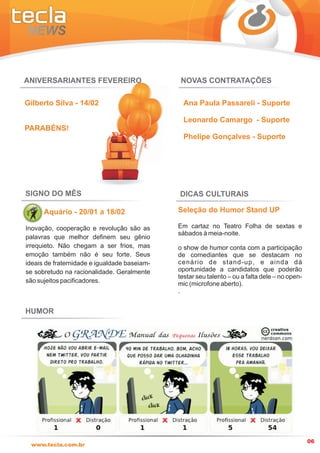 ANIVERSARIANTES FEVEREIRO                      NOVAS CONTRATAÇÕES

Gilberto Silva - 14/02                          Ana Paula Passareli - Suporte

                                                Leonardo Camargo - Suporte
PARABÉNS!
                                                Phelipe Gonçalves - Suporte




SIGNO DO MÊS                                  DICAS CULTURAIS

      Aquário - 20/01 a 18/02                 Seleção do Humor Stand UP

Inovação, cooperação e revolução são as       Em cartaz no Teatro Folha de sextas e
                                              sábados à meia-noite.
palavras que melhor definem seu gênio
irrequieto. Não chegam a ser frios, mas       o show de humor conta com a participação
emoção também não é seu forte. Seus           de comediantes que se destacam no
ideais de fraternidade e igualdade baseiam-   cenário de stand-up, e ainda dá
se sobretudo na racionalidade. Geralmente     oportunidade a candidatos que poderão
                                              testar seu talento – ou a falta dele – no open-
são sujeitos pacificadores.                   mic (microfone aberto).
                                              .


HUMOR




                                                                                                06
 www.tecla.com.br
 