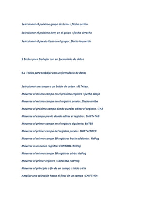 Seleccionar el próximo grupo de items : flecha arriba

Seleccionar el próximo item en el grupo : flecha derecha

Seleccionar el previo item en el grupo : flecha izquierda




9 Teclas para trabajar con un formulario de datos



9.1 Teclas para trabajar con un formulario de datos



Seleccionar un campo o un botón de orden : ALT+key,

Moverse al mismo campo en el próximo registro : flecha abajo

Moverse al mismo campo en el registro previo : flecha arriba

Moverse al próximo campo donde puedas editar el registro : TAB

Moverse al campo previo donde editar el registro : SHIFT+TAB

Moverse al primer campo en el registro siguiente: ENTER

Moverse al primer campo del registro previo : SHIFT+ENTER

Moverse al mismo campo 10 registros hacia adelante : RePag

Moverse a un nuevo registro: CONTROL+RePag

Moverse al mismo campo 10 registros atrás: AvPag

Moverse al primer registro : CONTROL+AVPag

Moverse al principio o fin de un campo : Inicio o Fin

Ampliar una selección hasta el final de un campo : SHIFT+Fin
 