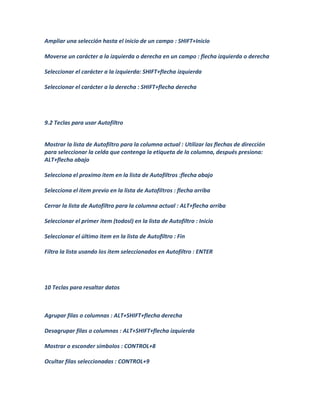 Ampliar una selección hasta el inicio de un campo : SHIFT+Inicio

Moverse un carácter a la izquierda o derecha en un campo : flecha izquierda o derecha

Seleccionar el carácter a la izquierda: SHIFT+flecha izquierda

Seleccionar el carácter a la derecha : SHIFT+flecha derecha




9.2 Teclas para usar Autofiltro


Mostrar la lista de Autofiltro para la columna actual : Utilizar las flechas de dirección
para seleccionar la celda que contenga la etiqueta de la columna, después presiona:
ALT+flecha abajo

Selecciona el proximo item en la lista de Autofiltros :flecha abajo

Selecciona el item previo en la lista de Autofiltros : flecha arriba

Cerrar la lista de Autofiltro para la columna actual : ALT+flecha arriba

Seleccionar el primer item (todosl) en la lista de Autofiltro : Inicio

Seleccionar el último item en la lista de Autofiltro : Fin

Filtra la lista usando los item seleccionados en Autofiltro : ENTER




10 Teclas para resaltar datos



Agrupar filas o columnas : ALT+SHIFT+flecha derecha

Desagrupar filas o columnas : ALT+SHIFT+flecha izquierda

Mostrar o esconder símbolos : CONTROL+8

Ocultar filas seleccionadas : CONTROL+9
 