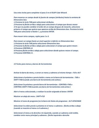 Usa estos teclas para completar el paso 2 en el OLAP Cube Wizard.

Para moverse un campo desde la fuente de campos (atributos) hasta la ventana de
Dimensions box:
1.Presiona la tecla TAB para seleccionar atributos.
2.Presiona la flecha arriba o abajo para seleccionar el campo que desees mover
3.Ya que no puedes cambiar el orden de un campo despues de moverlo, selecciona
primero el campo que quieres que apareca arriba de Dimensions box. Presiona la tecla
TAB para seleccionar el botón >, y presiona ENTER.

Para mover otros campos, repite paso 1 a 3.

Para mover un campo hasta un nivel superior o inferior en Dimensions box:
1.Presiona la tecla TAB parta seleccionar Dimensions box.
2.Presiona la flecha arriba o abajo para seleccionar el campo que quiere mover.
3.Presiona CONTROL+X.
4.Presiona flecha arriba o abajo para seleccionar donde quieres mover el campo.
5.Presiona CONTROL+V.




13 Teclas para menus y barras de herramientas



Activar la barra de menu, o cerrar un menu y submenu al mismo tiempo : F10 o ALT

Seleccionar el próximo o previo botón o menu en la barra de herramientas : TAB o
SHIFT+TAB (cuando una barra de herramienta esta activa )

Seleccionar la próxima o previa barra de herramientas : CONTROL+TAB o
CONTROL+SHIFT+TAB (cuando una barra de herramientas está activa )

Abrir el menu seleccionado, o realizar la acción asignada al boton: ENTER

Mostrar un atajo de menu : SHIFT+F10

Mostrar el icono de programa (en la barra de títulos de programas : ALT+SPACEBAR

Seleccionar la orden previa o próxima en el menu o submenu : flecha arriba o abajo
(cuando se muestra el menu o el submenu )

Seleccionar el menu a la derecha o la izquierda, cuando un submenu está visible,
cambiar entre menu principal y submenu : flecha izquierda o derecha
 