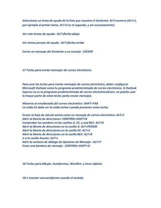 Seleccionar un tema de ayuda de la lista que muestra el Asistente: ALT+numero (ALT+1,
por ejemplo el primer tema, ALT+2 es el segundo, y así sucesivamente)

Ver más temas de ayuda : ALT+flecha abajo

Ver temas previos de ayuda : ALT+flecha arriba

Cerrar un mensaje del Asistente o un consejo : ESCAPE




17 Teclas para enviar mensajes de correo electrónico



Para usar las teclas para enviar mensajes de correo electrónico, debes configurar
Microsoft Outlook como tu programa predeterminado de correo electrónico. Si Outlook
Express no es tu programa predeterminado de correo electrónicoGram, no podrás usar
la mayor parte de estas teclas parta enviar mensajes.

Moverse al encabezado del correo electrónico: SHIFT+TAB
La celda A1 debe ser la celda activa cuando presiones estas teclas.

Enviar la hoja de cálculo activa como un mensaje de correo electrónico: ALT+S
Abrir la libreta de direcciones: CONTROL+SHIFT+B
Comprobar los nombres en las casillas A, CC, y and BCC: ALT+K
Abrir la libreta de direcciones en la casilla A: ALT+PERIOD
Abrir la libreta de direcciones en la casilla CC: ALT+C
Abrir la libreta de direcciones en la casilla BCC: ALT+B
Ir a la casilla Asunto: ALT+J
Abrir la ventana de diálogo de Opciones de Mensaje : ALT+P
Crear una bandera de mensaje : CONTROL+SHIFT+G




18 Teclas para dibujar, Autoformas, WordArt, y otros objetos



18.1 Insertar una autoforma usando el teclado
 