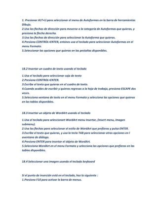 1. Presionar ALT+U para seleccionar el menu de Autoformas en la barra de herramientas
Dibujo.
2.Usa las flechas de dirección para moverse a la categoría de Autoformas que quieras, y
presiona la flecha derecha.
3.Usa las flechas de dirección para seleccionar la Autoforma que quieras.
4.Presiona CONTROL+ENTER, entones usa el teclado para seleccionar Autoformas en el
menu Formato.
5.Seleccionar las opciones que quieras en las pestañas disponibles.




18.2 Insertar un cuadro de texto usando el teclado

1.Usa el teclado para seleccionar caja de texto
2.Presiona CONTROL+ENTER.
3.Escribe el texto que quieras en el cuadro de texto.
4.Cuando acabes de escribir y quieras regresas a la hoja de trabajo, presiona ESCAPE dos
veces.
5.Selecciona ventana de texto en el menu Formato y selecciona las opciones que quieras
en las tablas disponibles.


18.3 Insertar un objeto de WordArt usando el teclado

1.Usa el teclado para seleccionart WordArt menu Insertar, (Insert menu, Imagen
submenu).
2.Usa las flechas para seleccionar el estilo de WordArt que prefieras y pulsa ENTER.
3.Escribe el texto que quieras, y usa la tecla TAB para seleccionar otras opciones en l
aventana de diálogo.
4.Presiona ENTER para insertar el objeto de WordArt.
5.Selecciona WordArt en el menu Formato y selecciona las opciones que prefieras en las
tablas disponibles.


18.4 Seleccionar una imagen usando el teclado keyboard



Si el punto de inserción está en el teclado, haz lo siguiente :
1.Presiona F10 para activar la barra de menus.
 