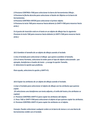 2.Presiona CONTROL+TAB para seleccionar la barra de herramientas Dibujo .
3.Presiona la flecha derecha para seleccionar el botón de Objetos en la barra de
herramientas.
4.Presiona CONTROL+ENTER para seleccionar el primer objeto.
5.Presiona la tecla TAB para moverse hacia delante (o SHIFT+TAB para moverse hacia
atrás )

Si el punto de inserción está en el texto en un objeto de dibujo haz lo siguiente:
Presiona la tecla TAB para moverse hacia delante (o SHIFT+TAB para moverse hacia
atrás )




18.5 Cambiar el tamaño de un objeto de dibujo usando el teclado

1.Usa el teclado para seleccionar el dibujo que quiera scambiar el tamaño.
2.En el menu Formato, selecciona la orden para el tipo de objeto seleccionado - por
ejemplo, Autoforma o Cuadro de texto - y escoge la opción Tamaño.
3. Selecciona la opción que prefieras.

Para ayuda, selecciona la opción y SHIFT+F1.




18.6 Copiar los atributos de un objeto de dibujo usando el teclado.

1.Usar el teclado para seleccionar el objeto de dibujo con los atributos que quieras
copiar.
 (Si seleccionas una Autoforma con texto adjunto, el estilo del texto y los atributos se
copian)
2. Presiona CONTROL+SHIFT+C para copiar los atributos del objeto.
3. Press TAB or SHIFT+TAB para seleccionar el objeto al que quieras copiar los atributos.
4. Presiona CONTROL+SHIFT+V para copiar los atributos en el objeto.


Consejo: Puedes seleccionar cualquier orden en la barra de menus o en una barra de
herramientas visible con el teclado.
 