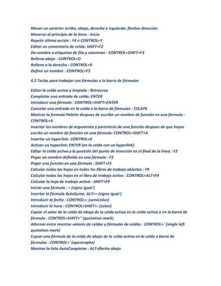 Mover un carácter arriba, abajo, derecha e izquierda: flechas dirección
Moverse al principio de la linea : Inicio
Repetir última acción : F4 o CONTROL+Y
Editar un comentario de celda: SHIFT+F2
Da nombre a etiquetas de fila y columnas : CONTROL+SHIFT+F3
Rellena abajo : CONTROL+D
Rellena a la derecha : CONTROL+R
Definir un nombre : CONTROL+F3

4.2 Teclas para trabajar con fórmulas o la barra de fórmulas

Editar la celda activa y límpiala : Retroceso
Completar una entrada de celda: ENTER
Introducir una fórmula : CONTROL+SHIFT+ENTER
Cancelar una entrada en la celda o la barra de fórmulas : ESCAPE
Mostrar la formula Palette despues de escribir un nombre de función en una fórmula :
CONTROL+A
Insertar los nombres de argumento y paréntesis de una función despues de que hayas
escrito un nombre de función en una fórmula: CONTROL+SHIFT+A
Insertar un hyperlink: CONTROL+K
Activar un hyperlink: ENTER (en la celda con un hyperlink)
Editar la celda activa y la posición del punto de inserción en el final de la linea : F2
Pegar un nombre definido en una fórmula : F3
Pegar una función en una fórmula : SHIFT+F3
Calcular todas las hojas en todos los libros de trabajo abiertos : F9
Calcular todos las hojas en el libro de trabajo activo : CONTROL+ALT+F9
Calcular la hoja de trabajo activa : SHIFT+F9
Iniciar una fórmula : = (signo igual )
Insertar la fórmula AutoSuma: ALT+= (signo igual )
Introducir la fecha : CONTROL+; (semicolon)
Introducir la hora : CONTROL+SHIFT+: (colon)
Copiar el valor de la celda de abajo de la celda activa en la celda activa o en la barra de
fórmula : CONTROL+SHIFT+" (quotation mark)
Alternar entre mostrar valores de celdas y fórmulas de celdas : CONTROL+` (single left
quotation mark)
Copiar una fórmula de la celda de abajo de la celda activa en la celda o barra de
fórmulas : CONTROL+' (apostrophe)
Mostrar la lista AutoCompletar : ALT+flecha abajo
 
