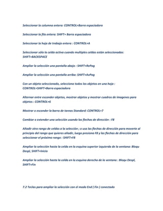 Seleccionar la columna entera: CONTROL+Barra espaciadora

Seleccionar la fila entera: SHIFT+ Barra espaciadora

Seleccionar la hoja de trabajo entera : CONTROL+A

Seleccionar sólo la celda activa cuando multiples celdas están seleccionadas:
SHIFT+BACKSPACE

Ampliar la selección una pantalla abajo : SHIFT+RePag

Ampliar la selección una pantalla arriba: SHIFT+AvPag

Con un objeto seleccionado, selecciona todos los objetos en una hoja :
CONTROL+SHIFT+Barra espaciadora

Alternar entre esconder objetos, mostrar objetos y mostrar cuadros de imagenes para
objetos : CONTROL+6

Mostrar o esconder la barra de tareas Standard: CONTROL+7

Cambiar o extender una selección usando las flechas de dirección : F8

Añadir otro rango de celdas a la selección ; o usa las flechas de dirección para moverte al
principio del rango que quieres añadir, luego presiona F8 y las flechas de dirección para
seleccionar el próximo rango : SHIFT+F8

Ampliar la selección hasta la celda en la esquina superior izquierda de la ventana: Bloqu
Despl, SHIFT+Inicio

Ampliar la selección hasta la celda en la esquina derecha de la ventana : Bloqu Despl,
SHIFT+Fin




7.2 Teclas para ampliar la selección con el modo End ( Fin ) conectado
 