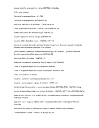Mostrar todas las ordenes en un menu :CONTROL+flecha abajo

Teclas para windows

Cambiar al programa próximo : ALT+TAB

Cambiar al programa previo : ALT+SHIFT+TAB

Mostrar el menu Inicio de Windows : CONTROL+ESCAPE

Cerrar el libro de trabajo activo : CONTROL+W or CONTROL+F4

Restaurar el tamaño del libro de trabajo: CONTROL+F5

Moverse al próximo libro de trabajo : CONTROL+F6

Moverse al libro de trabajo previo : CONTROL+SHIFT+F6

Ejecutar el comando Mover (en icono de libro de trabajo, barra de menu ), o usa las flechas de
dirección para moverse a la ventana : CONTROL+F7

Ejecuta la orden Tamaño (en icono de libro de trabajo, barra de menu ), o usa las flechas de
dirección para dar tamaño a la ventana : CONTROL+F8

Minimizar el libro de trabajo : CONTROL+F9

Maximizar o restaurar la ventana del libro de trabajo : CONTROL+F10

Copiar la imagen de la pantalla al portapapeles :ImprPant

Copiar la imagen de la ventana activa al portapapeles :ALT+Impr. Pant

Teclas para ventanas de diálogo

Moverse a la proxima opción o grupo de opciones: TAB

Moverse a la previa opción o grupo de opciones : SHIFT+TAB

Cambiar a la próxima pestaña en una ventana de diálogo : CONTROL+TAB o CONTROL+RePag

Cambiar a la pestaña previa en una ventana de diálogo : CONTROL+SHIFT+TAB o CONTROL+AvPag

Moverse entre opciones en la ventana activa o entre algunas opciones en un grupo de opciones :
flechas de dirección

Ejecutar la acción asignada al botón activo o selecciona o limpia la ventana de verificación :
SPACEBAR

Seleccionar una opción, o seleccionar o limpiar la ventana de verificación :ALT+letra

Cancelar la orden y cerrar l aventana de diálogo: ESCAPE
 