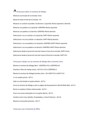 Teclas para editar en ventanas de diálogo

Moverse al principio de la entrada: Inicio

Moverse hasta el final de la entrada : Fin

Moverse un carácter accesible a la derecha o izquierda: flecha izquierda o derecha

Moverse una palabra a la izquierda :CONTROL+flecha izquierda

Moverse una palabra a la derecha :CONTROL+flecha derecha

Seleccionar o no un carácter a la izquierda: SHIFT+flecha izquierda

Seleccionar o no una carácter a la derecha :SHIFT+flecha derecha

Seleccionar o no una palabra a la izquierda :CONTROL+SHIFT+flecha izquierda

Seleccionar o no una palabra a la derecha :CONTROL+SHIFT+flecha derecha

Seleccionar desde el punto de inserción hasta el inicio de la entrada :SHIFT+Inicio

Seleccionar desde el punto de inserción hasta el final de la entrada: SHIFT+Fin


Teclas para trabajar con las ventanas de diálogo Abrir y Guardar cómo

Mostrar la ventana de diálogo Abrir : CONTROL+F12 o CONTROL+O

Guardar el libro de trabajo activo : ALT+F2 o F12 o CONTROL+S

Mostrar la ventana de diálogo Guardar cómo : ALT+SHIFT+F2 o SHIFT+F12

Ir a la carpeta previa : ALT+1

Subir un nivel desde la carpeta abierta : ALT+2

Cerrar la ventana de diálogo y abre tu página de búsqueda de la World Wide Web : ALT+3

Borrar la carpeta o fichero seleccionado : ALT+4

Crear una nueva subcarpeta en la carpeta abierta : ALT+5

Cambiar entre Lista, Detalles, Propiedades, y Vista Preliminar : ALT+6

Mostrar el menuHerramientas : ALT+7



Teclas para usar el Asistente de Office
 