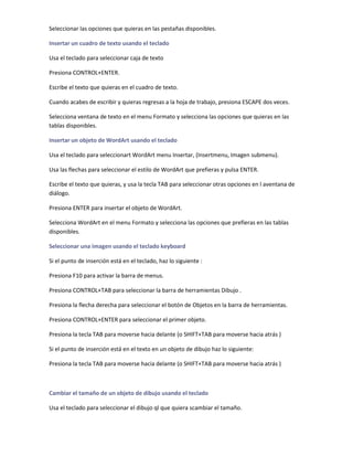 Seleccionar las opciones que quieras en las pestañas disponibles.

Insertar un cuadro de texto usando el teclado

Usa el teclado para seleccionar caja de texto

Presiona CONTROL+ENTER.

Escribe el texto que quieras en el cuadro de texto.

Cuando acabes de escribir y quieras regresas a la hoja de trabajo, presiona ESCAPE dos veces.

Selecciona ventana de texto en el menu Formato y selecciona las opciones que quieras en las
tablas disponibles.

Insertar un objeto de WordArt usando el teclado

Usa el teclado para seleccionart WordArt menu Insertar, (Insertmenu, Imagen submenu).

Usa las flechas para seleccionar el estilo de WordArt que prefieras y pulsa ENTER.

Escribe el texto que quieras, y usa la tecla TAB para seleccionar otras opciones en l aventana de
diálogo.

Presiona ENTER para insertar el objeto de WordArt.

Selecciona WordArt en el menu Formato y selecciona las opciones que prefieras en las tablas
disponibles.

Seleccionar una imagen usando el teclado keyboard

Si el punto de inserción está en el teclado, haz lo siguiente :

Presiona F10 para activar la barra de menus.

Presiona CONTROL+TAB para seleccionar la barra de herramientas Dibujo .

Presiona la flecha derecha para seleccionar el botón de Objetos en la barra de herramientas.

Presiona CONTROL+ENTER para seleccionar el primer objeto.

Presiona la tecla TAB para moverse hacia delante (o SHIFT+TAB para moverse hacia atrás )

Si el punto de inserción está en el texto en un objeto de dibujo haz lo siguiente:

Presiona la tecla TAB para moverse hacia delante (o SHIFT+TAB para moverse hacia atrás )



Cambiar el tamaño de un objeto de dibujo usando el teclado

Usa el teclado para seleccionar el dibujo ql que quiera scambiar el tamaño.
 