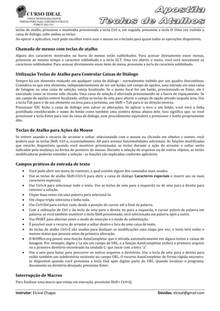 teclas de atalho, pressione e mantenha pressionada a tecla Ctrl e, em seguida, pressione a tecla O. Uma vez exibida a
caixa de diálogo, solte ambas as teclas.
Ao operar o aplicativo, você pode escolher entre usar o mouse ou o teclado para quase todas as operações disponíveis.

Chamada de menus com teclas de atalho
Alguns dos caracteres mostrados na barra de menus estão sublinhados. Para acessar diretamente esses menus,
pressione ao mesmo tempo o caractere sublinhado e a tecla ALT. Uma vez aberto o menu, você verá novamente os
caracteres sublinhados. Para acessar diretamente esses itens de menu, pressione a tecla do caractere sublinhado.

Utilização Teclas de Atalho para Controlar Caixas de Diálogo
Sempre há um elemento realçado em qualquer caixa de diálogo - normalmente exibido por um quadro descontínuo.
Considera-se que este elemento, independentemente de ser um botão, um campo de opções, uma entrada em uma caixa
de listagem ou uma caixa de seleção, esteja focalizado. Se o ponto focal for um botão, pressionando-se Enter, ele é
executado como se tivesse sido clicado. Uma caixa de seleção é alternada pressionando-se a barra de espaçamento. Se
um campo de opções estiver focalizado, utilize as teclas de seta para alterar o campo de opção ativado naquela área. Use
a tecla Tab para ir de um elemento ou área para a próxima, use Shift + Tab para ir na direção inversa.
Pressionar ESC fecha a caixa de diálogo sem salvar as alterações. Se aplicar o foco a um botão, você verá a linha
pontilhada emoldurando o nome do botão como também uma sombra densa abaixo dele. Isso significa que, se você
pressionar a tecla Enter para sair da caixa de diálogo, esse procedimento equivalerá a pressionar o botão propriamente
dito.

Teclas de Atalho para Ações do Mouse
Se estiver usando o recurso de arrastar e soltar, selecionando com o mouse ou clicando em objetos e nomes, você
poderá usar as teclas Shift, Ctrl e, ocasionalmente, Alt para acessar funcionalidades adicionais. As funções modificadas
que estarão disponíveis quando você mantiver pressionadas as teclas durante a ação de arrastar e soltar serão
indicadas pela mudança na forma do ponteiro do mouse. Durante a seleção de arquivos ou de outros objetos, as teclas
modificadoras poderão estender a seleção - as funções são explicadas conforme aplicáveis.

Campos práticos de entrada de texto
       Você pode abrir um menu de contexto, o qual contém alguns dos comandos mais usados.
       Use as teclas de atalho Shift+Ctrl+S para abrir a caixa de diálogo Caracteres especiais e inserir um ou mais
        caracteres especiais.
       Use Ctrl+A para selecionar todo o texto. Use as teclas de seta para a esquerda ou de seta para a direita para
        remover a seleção.
       Clique duas vezes em uma palavra para selecioná-la.
       Um clique triplo seleciona a linha toda.
       Use Ctrl+Del para excluir tudo, desde a posição do cursor até o final da palavra.
       Com a utilização de Ctrl e da tecla de seta para a direita ou para a esquerda, o cursor pulará de palavra em
        palavra; se você também mantiver a tecla Shift pressionada, será selecionada um palavra após a outra.
       Use INSRT para alternar entre o modo de inserção e o modo de substituição.
       É possível usar o recurso de arrastar e soltar dentro e fora de uma caixa de texto.
       As teclas de atalho Ctrl+Z são usadas para desfazer as modificações uma etapa por vez; o texto terá então o
        mesmo status que possuía antes da primeira alteração.
       O BrOffice.org possui uma função AutoCompletar que é ativada automaticamente em alguns textos e caixas de
        listagem. Por exemplo, digite c:a em um campo de URL, e a função AutoCompletar exibirá o primeiro arquivo
        ou o primeiro diretório encontrado na unidade C: que inicie com a letra "a".
       Use a seta para baixo para percorrer os outros arquivos e diretórios. Use a tecla de seta para a direita para
        exibir também um subdiretório existente no campo URL. O recurso AutoCompletar de forma rápida encontra-
        se disponível quando você pressiona a tecla End após digitar parte do URL. Quando localizar o programa,
        documento ou diretório desejado, pressione Enter.

Interrupção de Macros
Para finalizar uma macro que esteja em execução, pressione Shift+ Ctrl+Q.

Instrutor: Elcival Chagas                                                                 Dúvidas: elcival@gmail.com
 