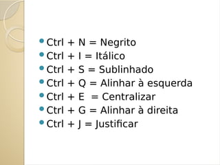 Ctrl + N = Negrito
Ctrl + I = Itálico
Ctrl + S = Sublinhado
Ctrl + Q = Alinhar à esquerda
Ctrl + E = Centralizar
Ctrl + G = Alinhar à direita
Ctrl + J = Justificar
 