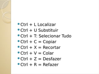 Ctrl + L Localizar
Ctrl + U Substituir
Ctrl + T: Selecionar Tudo
Ctrl + C = Copiar
Ctrl + X = Recortar
Ctrl + V = Colar
Ctrl + Z = Desfazer
Ctrl + R = Refazer
 