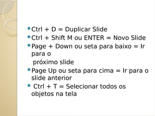 Ctrl + D = Duplicar Slide
Ctrl + Shift M ou ENTER = Novo Slide
Page + Down ou seta para baixo = Ir
para o
próximo slide
Page Up ou seta para cima = Ir para o
slide anterior
 Ctrl + T = Selecionar todos os
objetos na tela
 