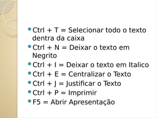 Ctrl + T = Selecionar todo o texto
dentra da caixa
Ctrl + N = Deixar o texto em
Negrito
Ctrl + I = Deixar o texto em Italico
Ctrl + E = Centralizar o Texto
Ctrl + J = Justificar o Texto
Ctrl + P = Imprimir
F5 = Abrir Apresentação
 