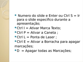  Numero do slide e Enter ou Ctrl S = Ir
para o slide especifico durante a
apresentação;
Ctrl I = Ativar Marca Texto;
Ctrl P = Ativar a Caneta ;
Ctrl L = Ponta de Laser ;
Ctrl E = Ativar a Borracha para apagar
marcações;
D = Apagar todas as Marcações;
 