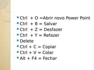 Ctrl + O =Abrir novo Power Point
Ctrl + B = Salvar
Ctrl + Z = Desfazer
Ctrl + Y = Refazer
Delete
Ctrl + C = Copiar
Ctrl + V = Colar
Alt + F4 = Fechar
 