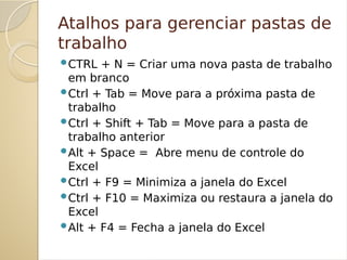 Atalhos para gerenciar pastas de
trabalho
CTRL + N = Criar uma nova pasta de trabalho
em branco
Ctrl + Tab = Move para a próxima pasta de
trabalho
Ctrl + Shift + Tab = Move para a pasta de
trabalho anterior
Alt + Space = Abre menu de controle do
Excel
Ctrl + F9 = Minimiza a janela do Excel
Ctrl + F10 = Maximiza ou restaura a janela do
Excel
Alt + F4 = Fecha a janela do Excel
 