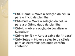 Ctrl+Home = Move a seleção da célula
para o início da planilha
Ctrl+End = Move a seleção da célula
para a o último dado da planilha
Ctrl+L = Abre a opção de Localizar e
Substituir
Ctrl+g (or f5) = Abre a caixa de "Ir para"
Ctrl+Setas = Move a seleção da célula
para as extremidades onde contém
conteúdo
 