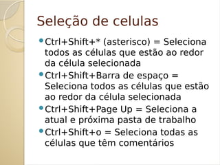 Seleção de celulas
Ctrl+Shift+* (asterisco) = Seleciona
todos as células que estão ao redor
da célula selecionada
Ctrl+Shift+Barra de espaço =
Seleciona todos as células que estão
ao redor da célula selecionada
Ctrl+Shift+Page Up = Seleciona a
atual e próxima pasta de trabalho
Ctrl+Shift+o = Seleciona todas as
células que têm comentários
 